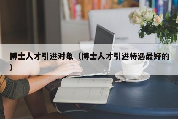 博士人才引进对象（博士人才引进待遇最好的）-第1张图片-博士人才招聘网