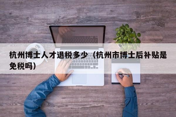 杭州博士人才退税多少（杭州市博士后补贴是免税吗）-第1张图片-博士人才招聘网