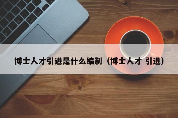 博士人才引进是什么编制（博士人才 引进）-第1张图片-博士人才招聘网