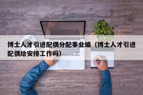 博士人才引进配偶分配事业编（博士人才引进配偶给安排工作吗）-第1张图片-博士人才招聘网