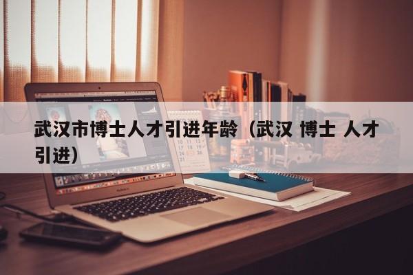 武汉市博士人才引进年龄（武汉 博士 人才引进）-第1张图片-博士人才招聘网