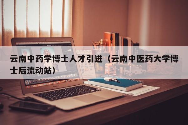 云南中药学博士人才引进（云南中医药大学博士后流动站）-第1张图片-博士人才招聘网