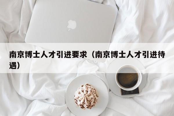 南京博士人才引进要求（南京博士人才引进待遇）-第1张图片-博士人才招聘网