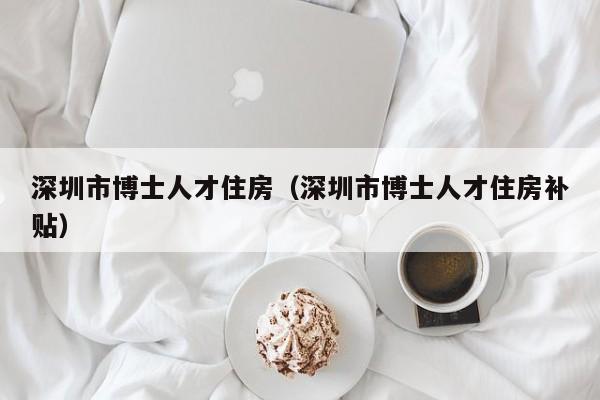 深圳市博士人才住房（深圳市博士人才住房补贴）-第1张图片-博士人才招聘网