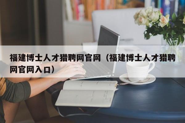 福建博士人才猎聘网官网（福建博士人才猎聘网官网入口）-第1张图片-博士人才招聘网