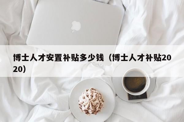 博士人才安置补贴多少钱（博士人才补贴2020）-第1张图片-博士人才招聘网