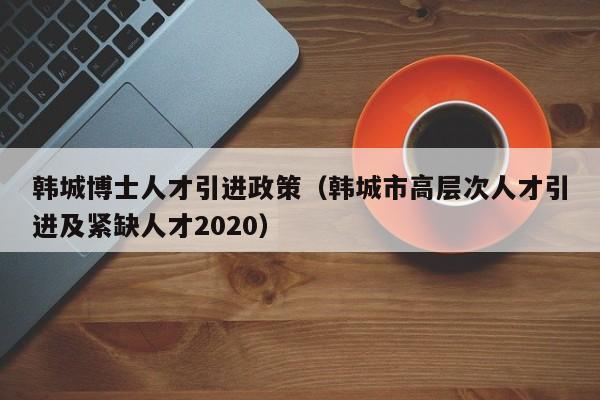 韩城博士人才引进政策（韩城市高层次人才引进及紧缺人才2020）-第1张图片-博士人才招聘网