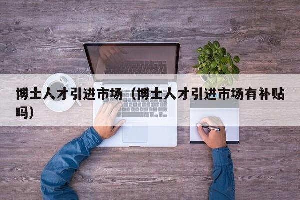 博士人才引进市场（博士人才引进市场有补贴吗）-第1张图片-博士人才招聘网