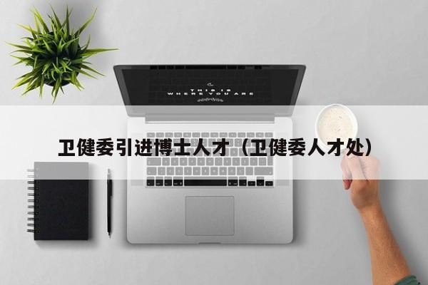 卫健委引进博士人才（卫健委人才处）-第1张图片-博士人才招聘网