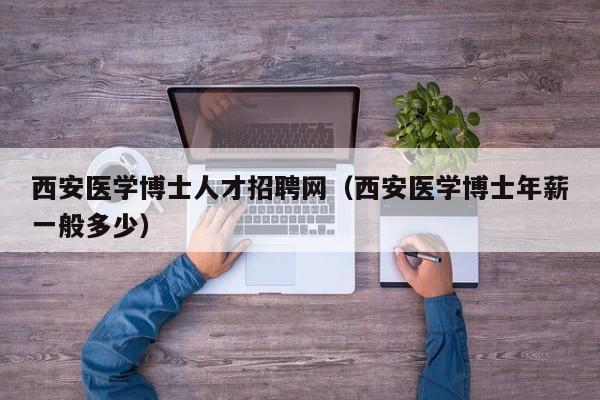 西安医学博士人才招聘网（西安医学博士年薪一般多少）-第1张图片-博士人才招聘网
