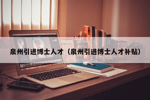 泉州引进博士人才（泉州引进博士人才补贴）-第1张图片-博士人才招聘网