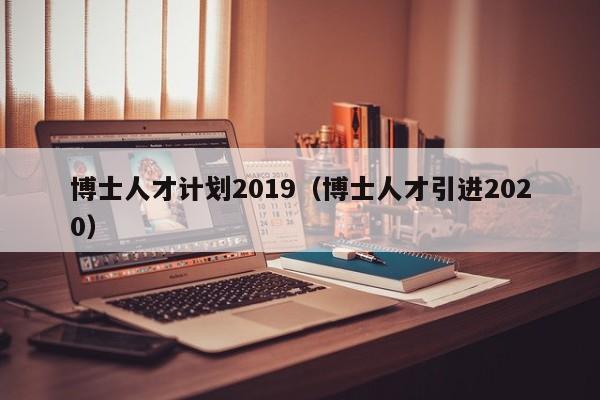 博士人才计划2019（博士人才引进2020）-第1张图片-博士人才招聘网