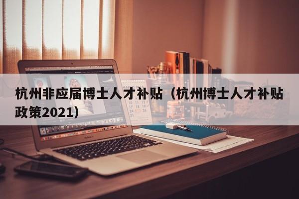 杭州非应届博士人才补贴（杭州博士人才补贴政策2021）-第1张图片-博士人才招聘网