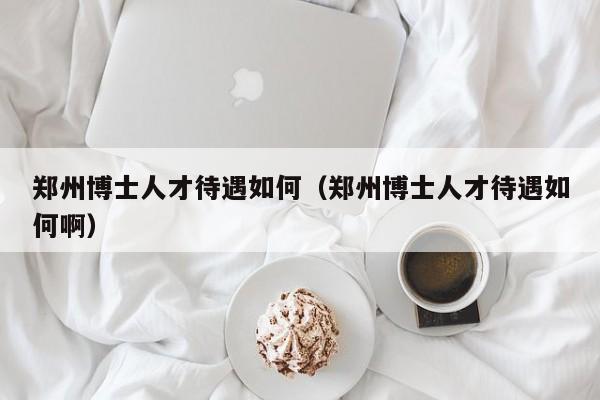 郑州博士人才待遇如何（郑州博士人才待遇如何啊）-第1张图片-博士人才招聘网
