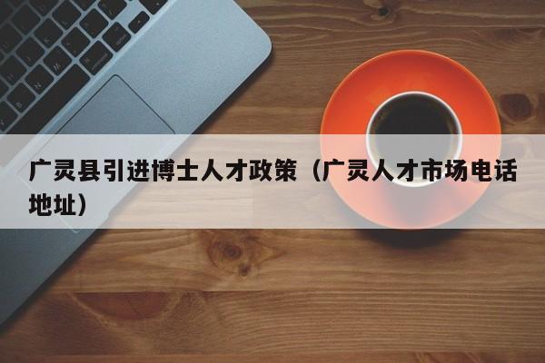 广灵县引进博士人才政策（广灵人才市场电话地址）-第1张图片-博士人才招聘网