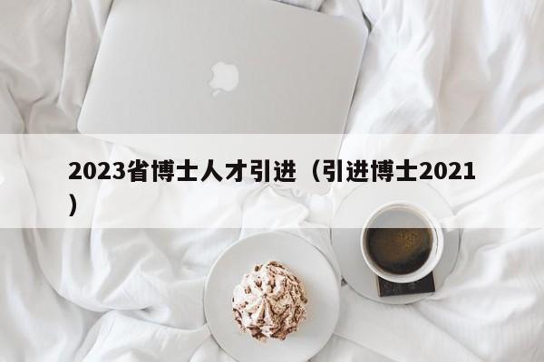 2023省博士人才引进（引进博士2021）-第1张图片-博士人才招聘网