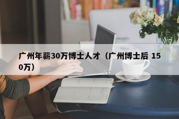 广州年薪30万博士人才（广州博士后 150万）-第1张图片-博士人才招聘网