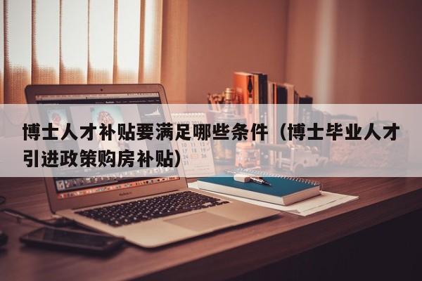 博士人才补贴要满足哪些条件（博士毕业人才引进政策购房补贴）-第1张图片-博士人才招聘网