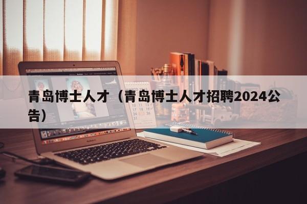 青岛博士人才（青岛博士人才招聘2024公告）-第1张图片-博士人才招聘网