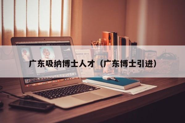广东吸纳博士人才（广东博士引进）-第1张图片-博士人才招聘网