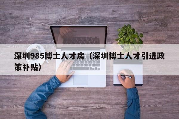 深圳985博士人才房（深圳博士人才引进政策补贴）-第1张图片-博士人才招聘网