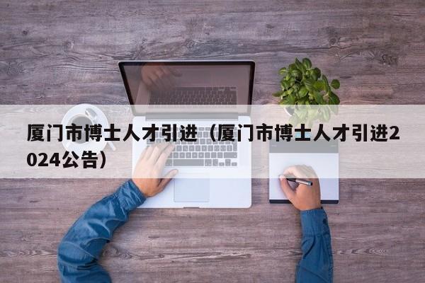 厦门市博士人才引进（厦门市博士人才引进2024公告）-第1张图片-博士人才招聘网