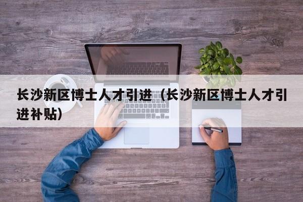 长沙新区博士人才引进（长沙新区博士人才引进补贴）-第1张图片-博士人才招聘网