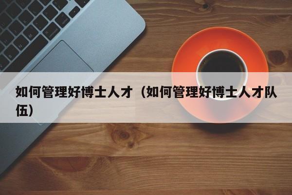 如何管理好博士人才（如何管理好博士人才队伍）-第1张图片-博士人才招聘网