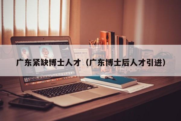 广东紧缺博士人才（广东博士后人才引进）-第1张图片-博士人才招聘网