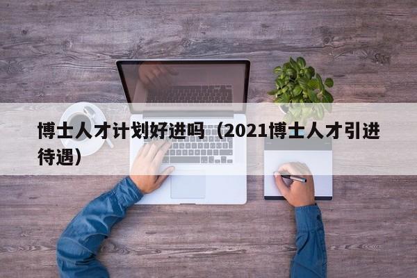 博士人才计划好进吗（2021博士人才引进待遇）-第1张图片-博士人才招聘网