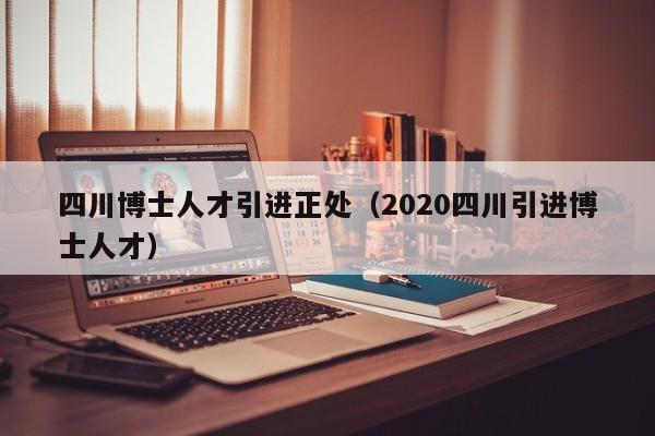 四川博士人才引进正处（2020四川引进博士人才）-第1张图片-博士人才招聘网