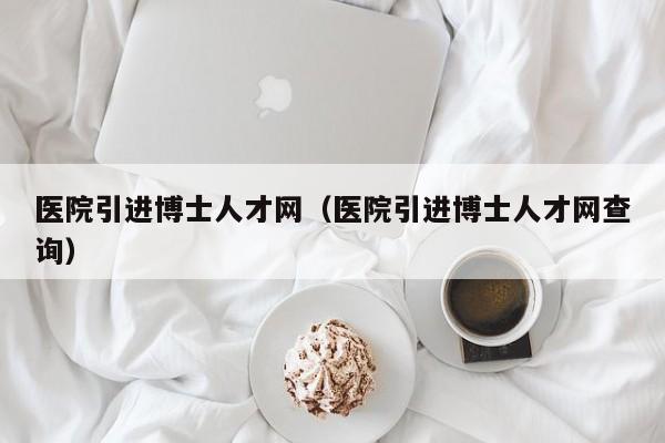 医院引进博士人才网（医院引进博士人才网查询）-第1张图片-博士人才招聘网