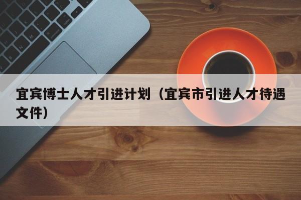 宜宾博士人才引进计划（宜宾市引进人才待遇文件）-第1张图片-博士人才招聘网