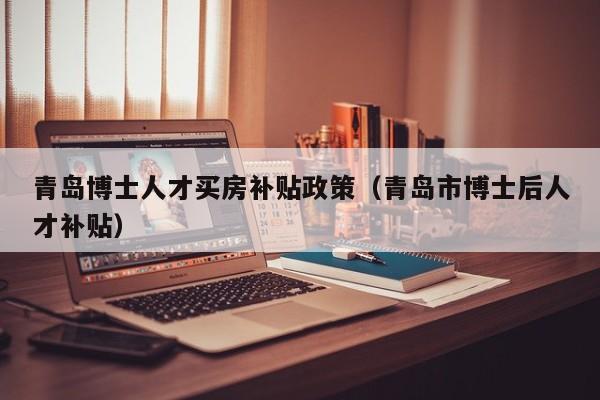 青岛博士人才买房补贴政策（青岛市博士后人才补贴）-第1张图片-博士人才招聘网