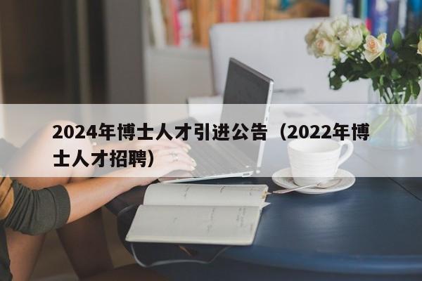 2024年博士人才引进公告（2022年博士人才招聘）-第1张图片-博士人才招聘网