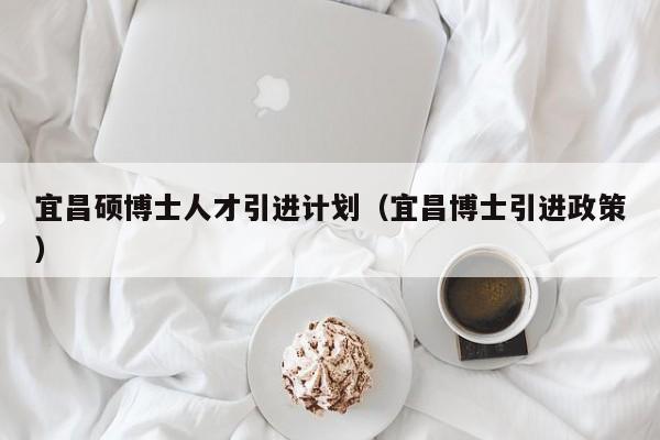 宜昌硕博士人才引进计划（宜昌博士引进政策）-第1张图片-博士人才招聘网