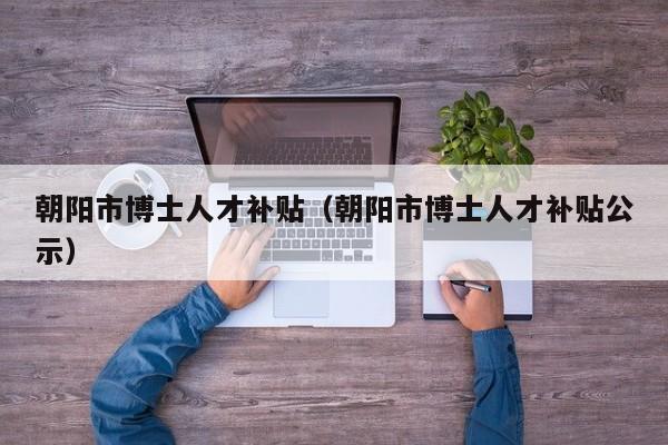 朝阳市博士人才补贴（朝阳市博士人才补贴公示）-第1张图片-博士人才招聘网