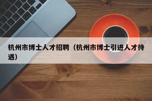 杭州市博士人才招聘（杭州市博士引进人才待遇）-第1张图片-博士人才招聘网