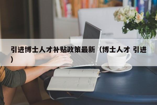 引进博士人才补贴政策最新（博士人才 引进）-第1张图片-博士人才招聘网