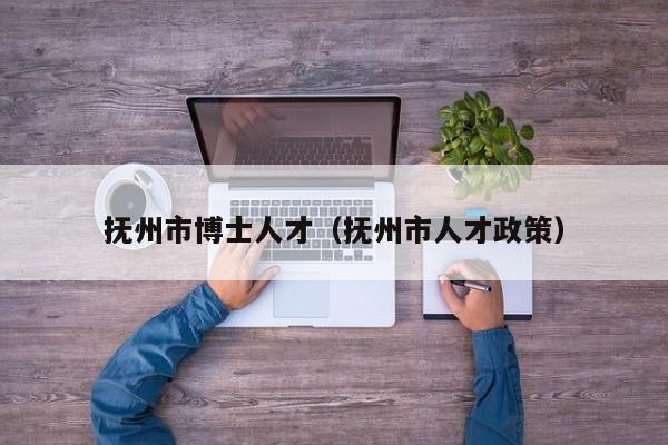 抚州市博士人才（抚州市人才政策）-第1张图片-博士人才招聘网