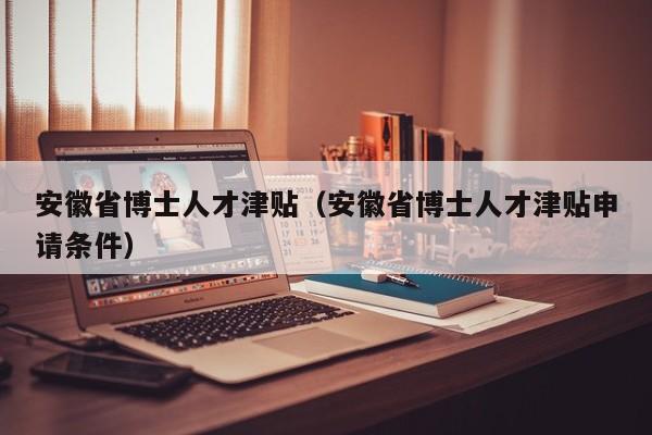 安徽省博士人才津贴（安徽省博士人才津贴申请条件）-第1张图片-博士人才招聘网