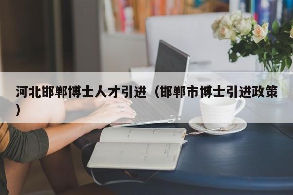 河北邯郸博士人才引进（邯郸市博士引进政策）-第1张图片-博士人才招聘网