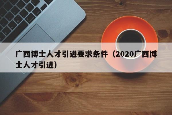 广西博士人才引进要求条件（2020广西博士人才引进）-第1张图片-博士人才招聘网