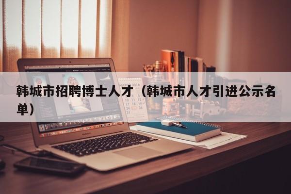 韩城市招聘博士人才（韩城市人才引进公示名单）-第1张图片-博士人才招聘网