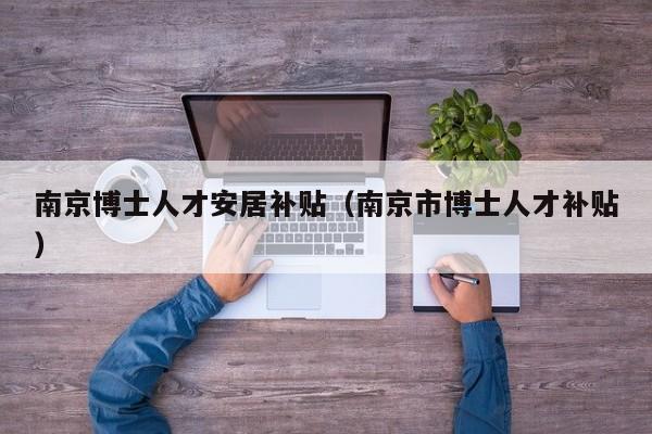 南京博士人才安居补贴（南京市博士人才补贴）-第1张图片-博士人才招聘网