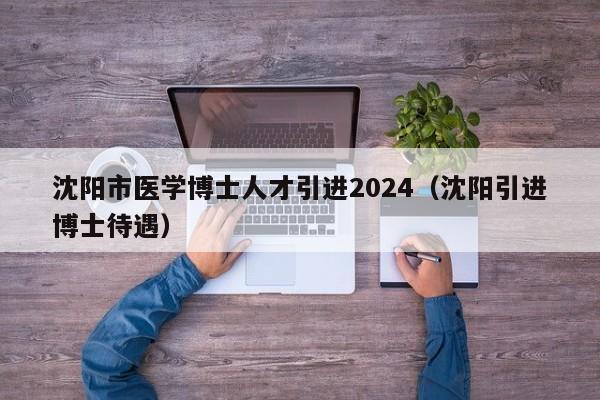 沈阳市医学博士人才引进2024（沈阳引进博士待遇）-第1张图片-博士人才招聘网