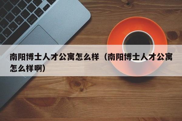 南阳博士人才公寓怎么样（南阳博士人才公寓怎么样啊）-第1张图片-博士人才招聘网