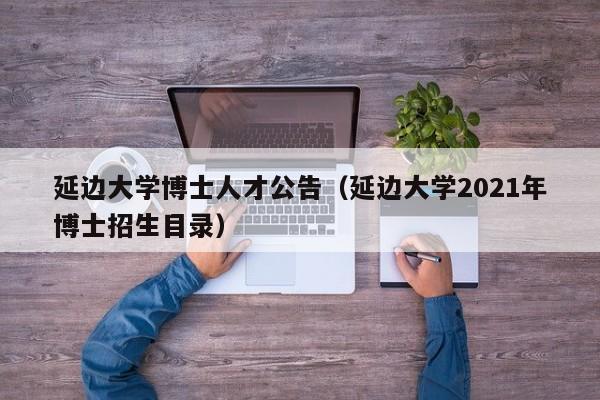 延边大学博士人才公告（延边大学2021年博士招生目录）-第1张图片-博士人才招聘网