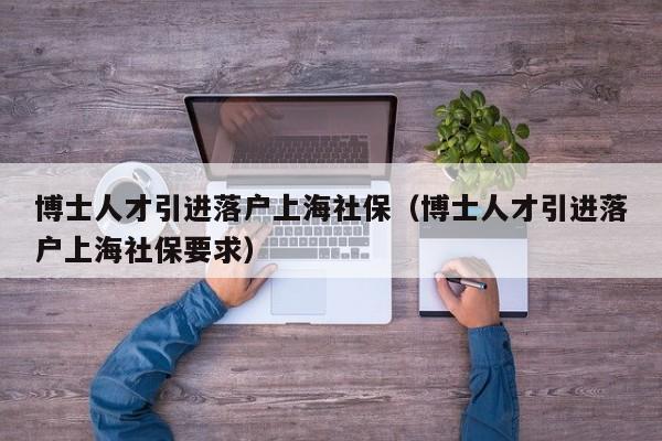 博士人才引进落户上海社保（博士人才引进落户上海社保要求）-第1张图片-博士人才招聘网