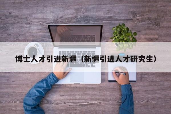 博士人才引进新疆（新疆引进人才研究生）-第1张图片-博士人才招聘网